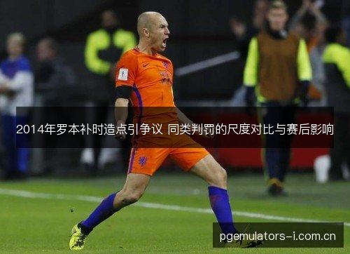 2014年罗本补时造点引争议 同类判罚的尺度对比与赛后影响