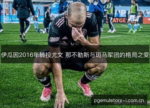 伊瓜因2016年转投尤文 那不勒斯与斑马军团的格局之变